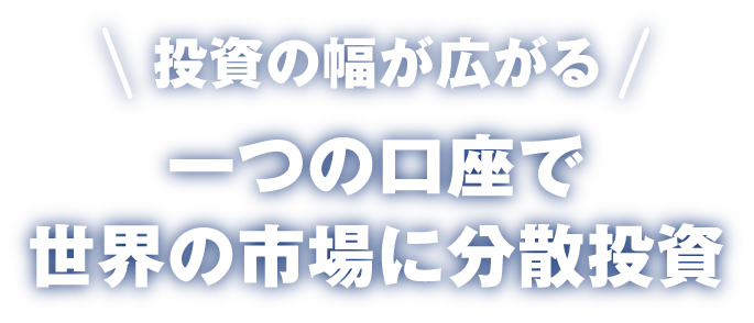 ＼投資の幅が広がる／ 一つの口座で世界の市場に分散投資 